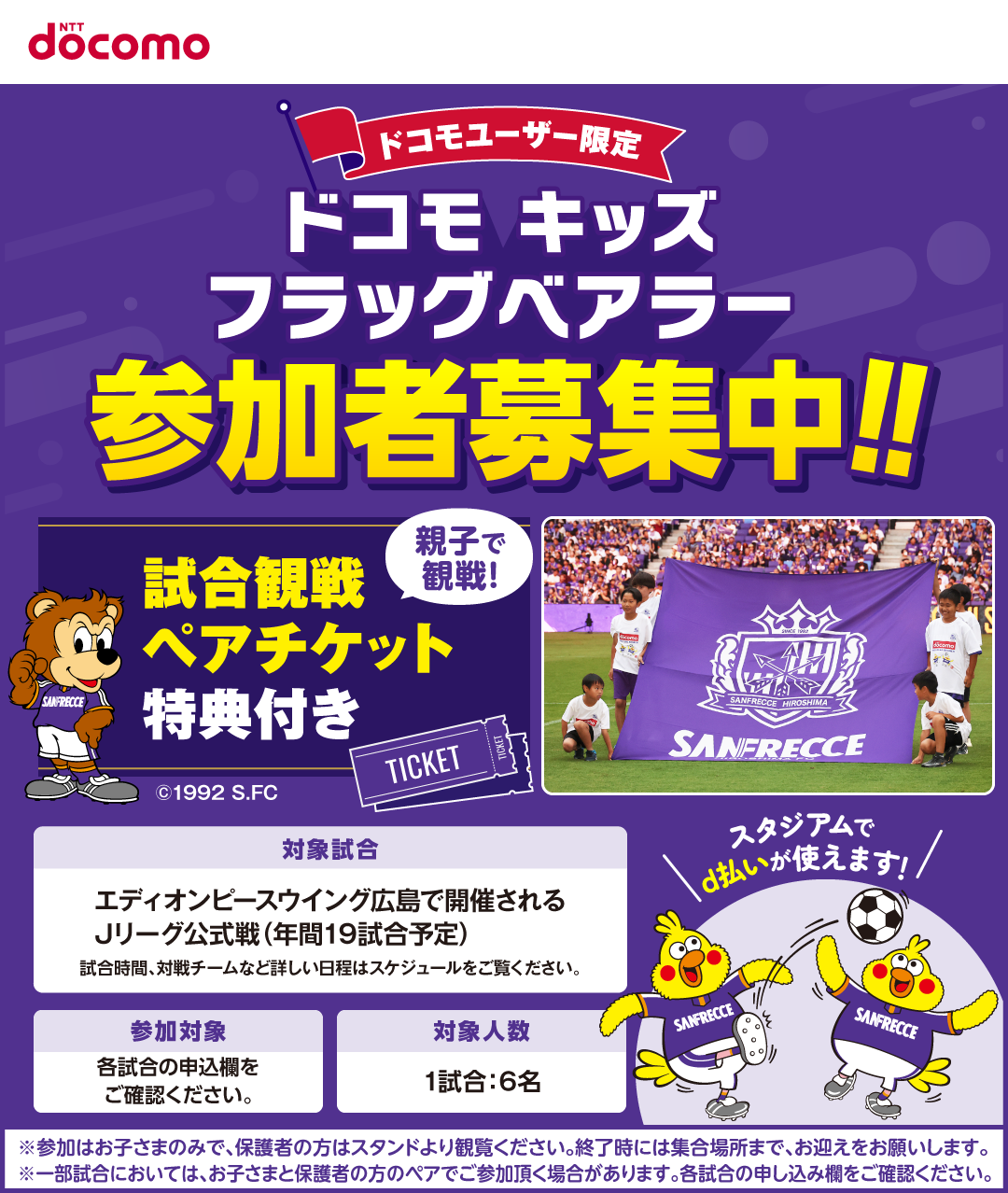 docomo ドコモユーザー限定 ドコモキッズフラッグベアラー参加者募集中! 親子で観戦!試合観戦ペアチケット特典付き 対象試合:エディオンピースウイング広島で開催されるJリーグ公式戦(年間19試合予定)試合時間、対戦チームなど詳しい日程はスケジュールをご覧ください。応募対象:各試合の申込欄をご確認ください。対象人数:1試合6名※参加はお子さまのみで、保護者の方はスタンドより観覧ください。終了時には集合場所まで、お迎えをお願いします。スタジアムでd払いが使えます!